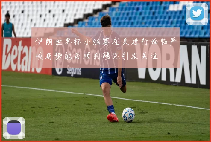 伊朗世界杯小组赛在美进行面临严峻局势能否顺利踢完引发关注